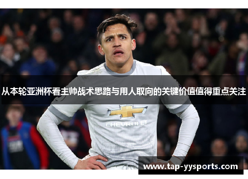 从本轮亚洲杯看主帅战术思路与用人取向的关键价值值得重点关注