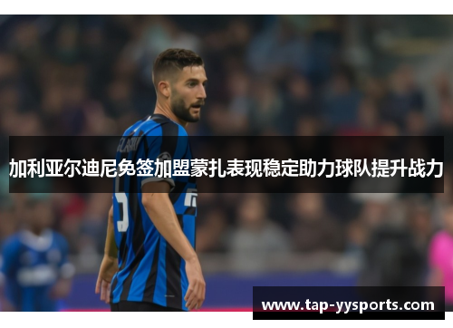 加利亚尔迪尼免签加盟蒙扎表现稳定助力球队提升战力